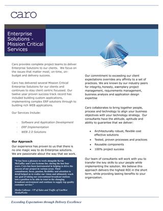 Enterprise
Solutions -
Mission Critical
Services

 Caro provides complete project teams to deliver
 Enterprise Solutions to our clients. We focus on
 the issues that matter most; on-time, on-
 budget and delivery success.                                    Our commitment to exceeding our client
                                                                 expectations overrides any affinity to a set of
 Caro has delivered several Mission Critical                     practices. We are known by our industry peers
 Enterprise Solutions for our clients and                        for integrity, honesty, exemplary project
 continues to stay client centric focussed. Our                  management, requirements management,
 twelve year proven success track record has                     business analysis and application design
 included building custom applications,                          expertise
 implementing complex ERP solutions through to
 building rich WEB applications.
                                                                 Caro collaborates to bring together people,
                                                                 process and technology to align your business
 Our Services Include:
                                                                 objectives with your technology strategy. Our
                                                                 consultants have the attitude, aptitude and
    ·    Software and Application Development                    ability to guarantee that we deliver:
    ·    ERP Implementation
    ·    WEB 2.0 Solutions                                          ·   Architecturally robust, flexible cost
                                                                        effective solutions
                                                                    ·   Tested, proven processes and practices
 Our Approach
                                                                    ·   Reusable components
 Our experience has proven to us that there is
 no one magic way to do Enterprise solutions.                       ·   100% project success
 We are passionate about the way that we work.
                                                                 Our team of consultants will work with you to
   “It has been a pleasure to work alongside Kevin
   McGaffey and Caro Systems Inc. during the last four           transfer the key skills to your people while
   years. Caro has been instrumental in helping to drive the     implementing the solution. We believe this
   success of our project in various areas. Their
   commitment, focus, passion, flexibility and attention to
                                                                 approach delivers the highest ROI in the short
   detail helped us to realize our vision and ultimately reach   term, while providing lasting benefits to your
   our goal of taking our conventional broadcast stations        organization.
   into a position to be able to react to the changing
   broadcast environment and continue to supply top quality
   customer service.”

   Sheila Calhoun - VP of Sales and Traffic of CanWest
   MediaWorks


 Exceeding Expectations through Delivery Excellence
 