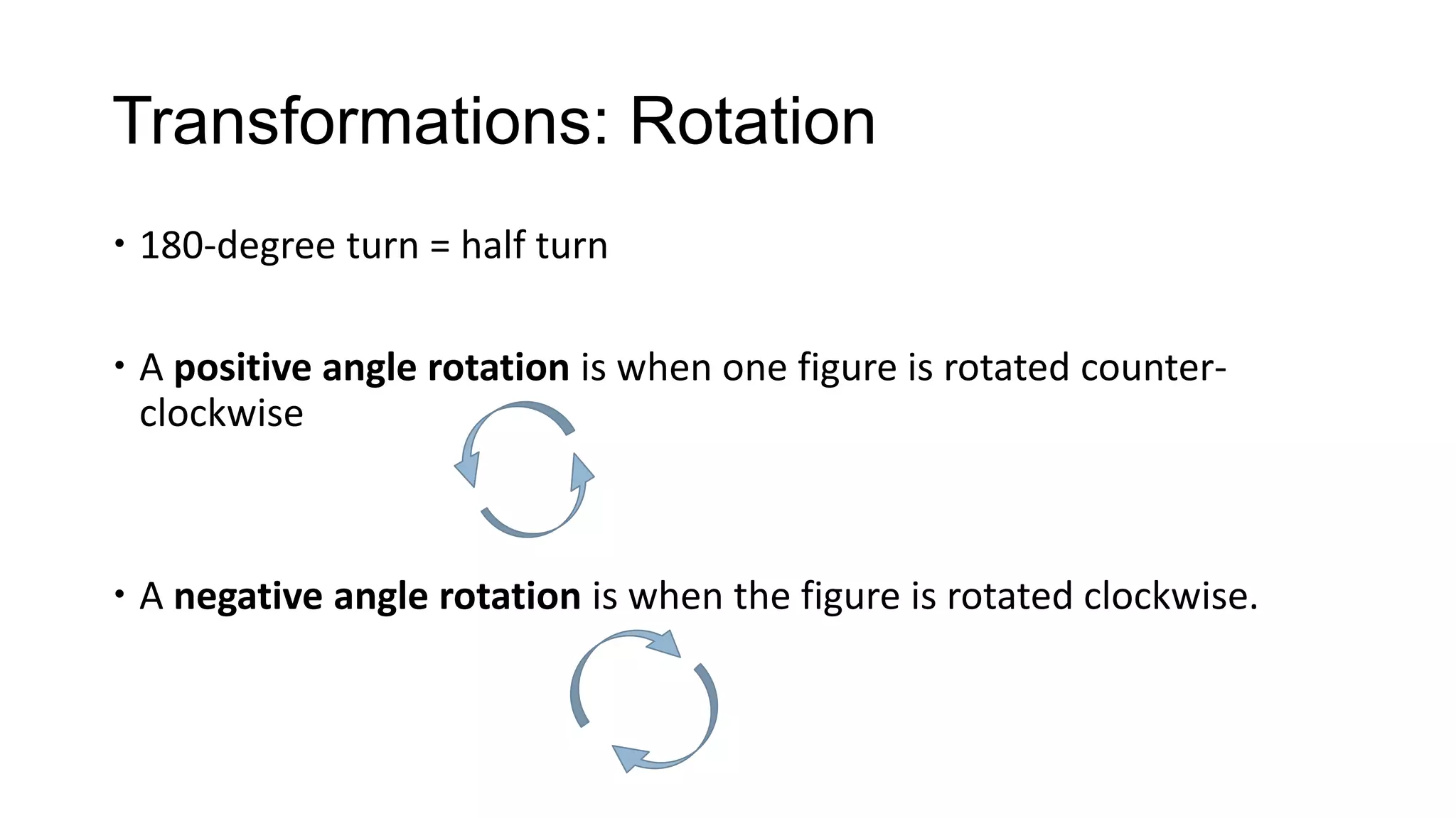 Transformations: Rotation
 180-degree turn = half turn

 A positive angle rotation is when one figure is rotated counter-
  clockwise



 A negative angle rotation is when the figure is rotated clockwise.
 