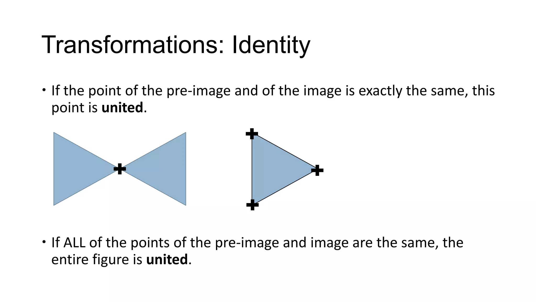 Transformations: Identity
 If the point of the pre-image and of the image is exactly the same, this
  point is united.




 If ALL of the points of the pre-image and image are the same, the
  entire figure is united.
 