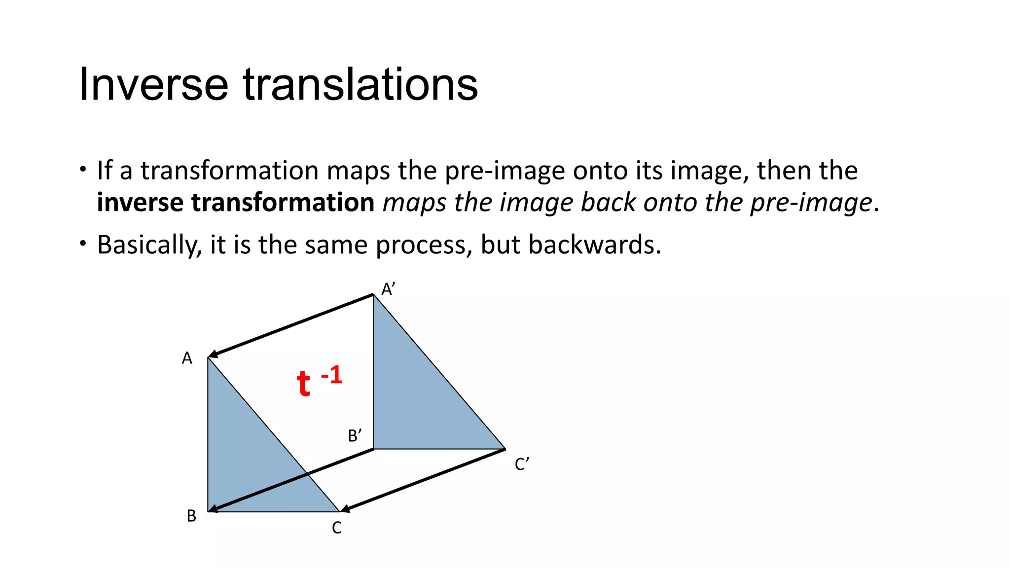Inverse translations
 If a transformation maps the pre-image onto its image, then the
  inverse transformation maps the image back onto the pre-image.
 Basically, it is the same process, but backwards.
                             A’


        A
                 t -1
                        B’
                                   C’

        B
                    C
 