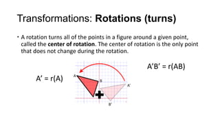 Transformations: Rotations (turns)
 A rotation turns all of the points in a figure around a given point,
  called the center of rotation. The center of rotation is the only point
  that does not change during the rotation.

                                                    A’B’ = r(AB)
                      A
       A’ = r(A)                 B
                                            A’



                                     B’
 