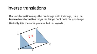 Inverse translations
 If a transformation maps the pre-image onto its image, then the
  inverse transformation maps the image back onto the pre-image.
 Basically, it is the same process, but backwards.
                             A’


        A
                 t -1
                        B’
                                   C’

        B
                    C
 