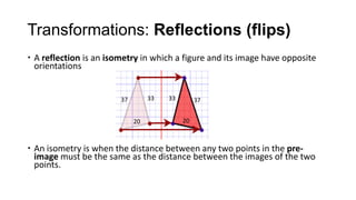 Transformations: Reflections (flips)
 A reflection is an isometry in which a figure and its image have opposite
  orientations


                        37        33   33        37


                             20             20



 An isometry is when the distance between any two points in the pre-
  image must be the same as the distance between the images of the two
  points.
 