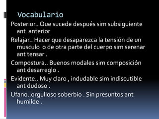 Vocabulario
Posterior.. Que sucede después sim subsiguiente
  ant anterior
Relajar.. Hacer que desaparezca la tensión de un
  musculo o de otra parte del cuerpo sim serenar
  ant tensar .
Compostura.. Buenos modales sim composición
  ant desarreglo .
Evidente.. Muy claro , indudable sim indiscutible
  ant dudoso .
Ufano..orgulloso soberbio . Sin presuntos ant
  humilde .
 