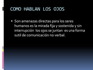 COMO HABLAN LOS OJOS

 Son amenazas directas para los seres
  humanos es la mirada fija y sostenida y sin
  interrupción los ojos se juntan es una forma
  sutil de comunicación no verbal.
 