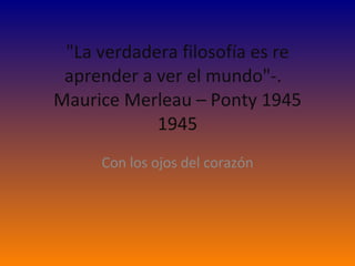 &quot;La verdadera filosofía es re aprender a ver el mundo&quot;-.   Maurice Merleau – Ponty 1945 1945   Con los ojos del corazón 