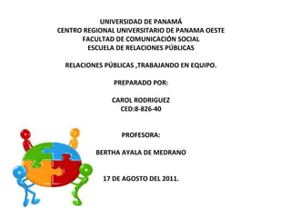 UNIVERSIDAD DE PANAMÁ CENTRO REGIONAL UNIVERSITARIO DE PANAMA OESTE FACULTAD DE COMUNICACIÓN SOCIAL ESCUELA DE RELACIONES PÚBLICAS RELACIONES PÚBLICAS ,TRABAJANDO EN EQUIPO. PREPARADO POR: CAROL RODRIGUEZ CED:8-826-40 PROFESORA: BERTHA AYALA DE MEDRANO 17 DE AGOSTO DEL 2011. 