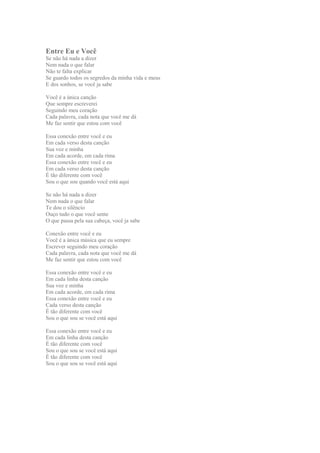 Entre Eu e Você
Se não há nada a dizer
Nem nada o que falar
Não te falta explicar
Se guardo todos os segredos da minha vida e meus
E dos sonhos, se você ja sabe
Você é a única canção
Que sempre escreverei
Seguindo meu coração
Cada palavra, cada nota que você me dá
Me faz sentir que estou com você
Essa conexão entre você e eu
Em cada verso desta canção
Sua voz e minha
Em cada acorde, em cada rima
Essa conexão entre você e eu
Em cada verso desta canção
É tão diferente com você
Sou o que sou quando você está aqui
Se não há nada a dizer
Nem nada o que falar
Te dou o silêncio
Ouço tudo o que você sente
O que passa pela sua cabeça, você ja sabe
Conexão entre você e eu
Você é a única música que eu sempre
Escrever seguindo meu coração
Cada palavra, cada nota que você me dá
Me faz sentir que estou com você
Essa conexão entre você e eu
Em cada linha desta canção
Sua voz e minha
Em cada acorde, em cada rima
Essa conexão entre você e eu
Cada verso desta canção
É tão diferente com você
Sou o que sou se você está aqui
Essa conexão entre você e eu
Em cada linha desta canção
É tão diferente com você
Sou o que sou se você está aqui
É tão diferente com você
Sou o que sou se você está aqui

 
