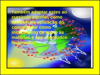 Também adaptar estes ao
currículo escolar, como
também na utilização do
computador como
instrumento de apoio às
matérias e aos conteúdos
lecionados.
 
