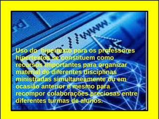 Uso do hipertexto para os professores
hipertextos se constituem como
recursos importantes para organizar
material de diferentes disciplinas
ministradas simultaneamente ou em
ocasião anterior e mesmo para
recompor colaborações preciosas entre
diferentes turmas de alunos.
 
