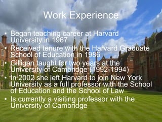 Work Experience Began teaching career at Harvard University in 1967 Received tenure with the Harvard Graduate School of Education in 1986 Gilligan taught for two years at the University of Cambridge (1992-1994) In 2002 she left Harvard to join New York University as a full professor with the School of Education and the School of Law Is currently a visiting professor with the University of Cambridge 