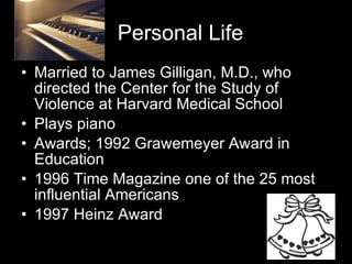 Personal Life Married to James Gilligan, M.D., who directed the Center for the Study of Violence at Harvard Medical School Plays piano Awards; 1992 Grawemeyer Award in Education 1996 Time Magazine one of the 25 most influential Americans  1997 Heinz Award 