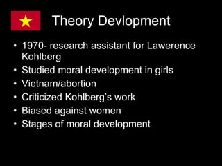 Theory Devlopment 1970- research assistant for Lawerence Kohlberg  Studied moral development in girls Vietnam/abortion Criticized Kohlberg’s work Biased against women Stages of moral development 