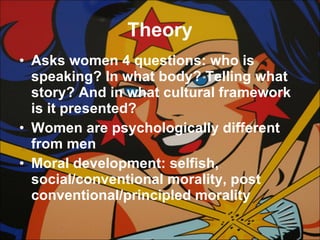 Theory Asks women 4 questions: who is speaking? In what body? Telling what story? And in what cultural framework is it presented? Women are psychologically different from men Moral development: selfish, social/conventional morality, post conventional/principled morality 