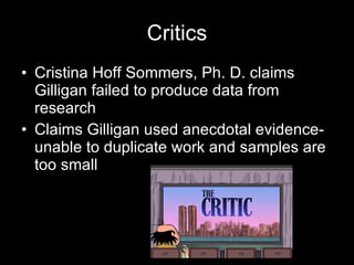 Critics Cristina Hoff Sommers, Ph. D. claims Gilligan failed to produce data from research Claims Gilligan used anecdotal evidence- unable to duplicate work and samples are too small 