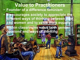 Value to Practitioners Founder of a difference feminism It encourages society to appreciate the different ways of thinking between men and women and to value them equally Within classrooms value both gender opinions and ways of thinking 