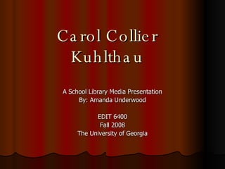 Carol Collier Kuhlthau A School Library Media Presentation By: Amanda Underwood EDIT 6400 Fall 2008 The University of Georgia 