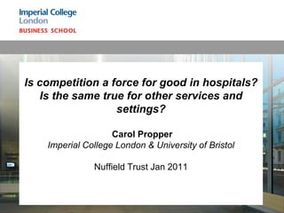 Is competition a force for good in hospitals?
   Is the same true for other services and
                  settings?

                    Carol Propper
    Imperial College London & University of Bristol

               Nuffield Trust Jan 2011
 