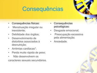 Consequências
• Consequências físicas:
• Menstruação irregular ou
inexistente;
• Debilidade dos órgãos;
• Desenvolvimento de
distúrbios associados à
desnutrição;
• Arritmias cardíacas*;
• Perda muito rápida de peso;
• Não desenvolvem os
caracteres sexuais secundários.
• Consequências
psicológicas:
• Desgaste emocional;
• Preocupação excessiva
pela alimentação;
• Ansiedade.
 