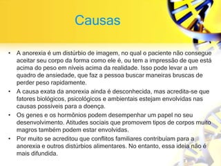 Causas
• A anorexia é um distúrbio de imagem, no qual o paciente não consegue
aceitar seu corpo da forma como ele é, ou tem a impressão de que está
acima do peso em níveis acima da realidade. Isso pode levar a um
quadro de ansiedade, que faz a pessoa buscar maneiras bruscas de
perder peso rapidamente.
• A causa exata da anorexia ainda é desconhecida, mas acredita-se que
fatores biológicos, psicológicos e ambientais estejam envolvidas nas
causas possíveis para a doença.
• Os genes e os hormônios podem desempenhar um papel no seu
desenvolvimento. Atitudes sociais que promovem tipos de corpos muito
magros também podem estar envolvidas.
• Por muito se acreditou que conflitos familiares contribuíam para a
anorexia e outros distúrbios alimentares. No entanto, essa ideia não é
mais difundida.
 