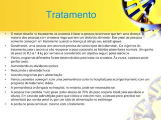 Tratamento
• O maior desafio no tratamento da anorexia é fazer a pessoa reconhecer que tem uma doença. A
maioria das pessoas com anorexia nega que tem um distúrbio alimentar. Em geral, as pessoas
somente começam um tratamento quando a doença já atingiu seu estado grave.
• Geralmente, uma pessoa com anorexia precisa de vários tipos de tratamento. Os objetivos do
tratamento para a anorexia são recuperar o peso corporal e os hábitos alimentares normais. Um ganho
de peso de 0,5 a 1,4 kg por semana é considerado um objetivo seguro pelos médicos.
• Vários programas diferentes foram desenvolvidos para tratar da anorexia. Às vezes, a pessoa pode
ganhar peso:
• Aumentando as atividades sociais
• Reduzindo a atividade física
• Usando programas para alimentação
• Vários pacientes começam com uma permanência curta no hospital para acompanhamento com um
programa de tratamento diário.
• A permanência prolongada no hospital, no entanto, pode ser necessária se:
• A pessoa tiver perdido muito peso (estar abaixo de 70% do peso corporal ideal para sua idade e
altura). Em caso de subnutrição grave que coloca a vida em risco, a pessoa pode precisar ser
alimentada por sonda venal ou por um tubo de alimentação no estômago
• A perda de peso continuar, mesmo com o tratamento
 