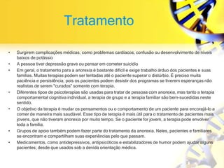 Tratamento
• Surgirem complicações médicas, como problemas cardíacos, confusão ou desenvolvimento de níveis
baixos de potássio
• A pessoa tiver depressão grave ou pensar em cometer suicídio
• Em geral, o tratamento para a anorexia é bastante difícil e exige trabalho árduo dos pacientes e suas
famílias. Muitas terapias podem ser tentadas até o paciente superar o distúrbio. É preciso muita
paciência e persistência, pois os pacientes podem desistir dos programas se tiverem esperanças não
realistas de serem "curados" somente com terapia.
• Diferentes tipos de psicoterapias são usadas para tratar de pessoas com anorexia, mas tanto a terapia
comportamental cognitiva individual, a terapia de grupo e a terapia familiar são bem-sucedidas neste
sentido.
• O objetivo da terapia é mudar os pensamentos ou o comportamento de um paciente para encorajá-lo a
comer de maneira mais saudável. Esse tipo de terapia é mais útil para o tratamento de pacientes mais
jovens, que não tiveram anorexia por muito tempo. Se o paciente for jovem, a terapia pode envolver
toda a família.
• Grupos de apoio também podem fazer parte do tratamento da anorexia. Neles, pacientes e familiares
se encontram e compartilham suas experiências pelo que passam.
• Medicamentos, como antidepressivos, antipsicóticos e estabilizadores de humor podem ajudar alguns
pacientes, desde que usados sob a devida orientação médica.
 