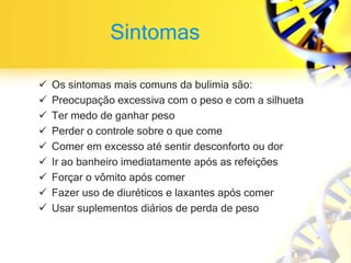 Sintomas
 Os sintomas mais comuns da bulimia são:
 Preocupação excessiva com o peso e com a silhueta
 Ter medo de ganhar peso
 Perder o controle sobre o que come
 Comer em excesso até sentir desconforto ou dor
 Ir ao banheiro imediatamente após as refeições
 Forçar o vômito após comer
 Fazer uso de diuréticos e laxantes após comer
 Usar suplementos diários de perda de peso
 