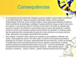 Consequências
• As consequências da bulimia são variadas e graves e podem causar lesões irreversíveis
ou de difícil tratamento. Alguns exemplos: depressão, fadiga, arritmia cardíaca,
irregularidade menstrual, ossos e dentes frágeis, vasos sanguíneos dilatados na pele do
rosto e problemas de estômago e esôfago). A pessoa bulímica chega a ingerir numa hora,
em calorias, o que deveria consumir durante um dia inteiro. Ao sentir-se culpada pelo
excessivo consumo de alimentos e para perder peso (ou para não ganhá-lo), a doente
provoca o vômito, usa laxantes e pratica exercício físico em excesso. O continuar deste
tipo de ações permite a manutenção do peso em níveis normais ou um pouco acima e,
ainda, apresentar uma imagem aparentemente saudável.
• Esta imagem "saudável" ilude a pessoa em relação ao seu problema e dificulta, aos
outros, a percepção do mesmo. Por esta razão, a bulimia é uma doença que tende a
prolongar-se no tempo. Os jovens, particularmente do sexo feminino, a partir da entrada
na adolescência são o principal grupo de risco em relação a esta doença. A doente
bulímica apresenta comportamentos típicos, tais como: . comer às escondidas; . ingerir
compulsivamente alimentos excessivamente calóricos; . fazer grandes jejuns; . usar
laxantes e diuréticos; . induzir o vômito; . praticar obsessivamente exercício físico.
 