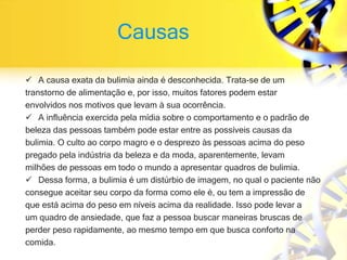 Causas
 A causa exata da bulimia ainda é desconhecida. Trata-se de um
transtorno de alimentação e, por isso, muitos fatores podem estar
envolvidos nos motivos que levam à sua ocorrência.
 A influência exercida pela mídia sobre o comportamento e o padrão de
beleza das pessoas também pode estar entre as possíveis causas da
bulimia. O culto ao corpo magro e o desprezo às pessoas acima do peso
pregado pela indústria da beleza e da moda, aparentemente, levam
milhões de pessoas em todo o mundo a apresentar quadros de bulimia.
 Dessa forma, a bulimia é um distúrbio de imagem, no qual o paciente não
consegue aceitar seu corpo da forma como ele é, ou tem a impressão de
que está acima do peso em níveis acima da realidade. Isso pode levar a
um quadro de ansiedade, que faz a pessoa buscar maneiras bruscas de
perder peso rapidamente, ao mesmo tempo em que busca conforto na
comida.
 