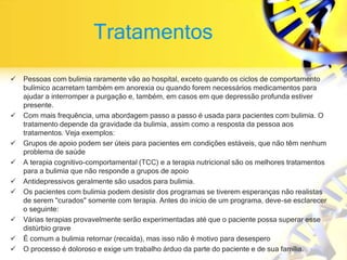 Tratamentos
 Pessoas com bulimia raramente vão ao hospital, exceto quando os ciclos de comportamento
bulímico acarretam também em anorexia ou quando forem necessários medicamentos para
ajudar a interromper a purgação e, também, em casos em que depressão profunda estiver
presente.
 Com mais frequência, uma abordagem passo a passo é usada para pacientes com bulimia. O
tratamento depende da gravidade da bulimia, assim como a resposta da pessoa aos
tratamentos. Veja exemplos:
 Grupos de apoio podem ser úteis para pacientes em condições estáveis, que não têm nenhum
problema de saúde
 A terapia cognitivo-comportamental (TCC) e a terapia nutricional são os melhores tratamentos
para a bulimia que não responde a grupos de apoio
 Antidepressivos geralmente são usados para bulimia.
 Os pacientes com bulimia podem desistir dos programas se tiverem esperanças não realistas
de serem "curados" somente com terapia. Antes do início de um programa, deve-se esclarecer
o seguinte:
 Várias terapias provavelmente serão experimentadas até que o paciente possa superar esse
distúrbio grave
 É comum a bulimia retornar (recaída), mas isso não é motivo para desespero
 O processo é doloroso e exige um trabalho árduo da parte do paciente e de sua família.
 