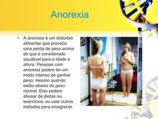 Anorexia
• A anorexia é um distúrbio
alimentar que provoca
uma perda de peso acima
do que é considerado
saudável para a idade e
altura. Pessoas com
anorexia podem ter um
medo intenso de ganhar
peso, mesmo quando
estão abaixo do peso
normal. Elas podem
abusar de dietas ou
exercícios, ou usar outros
métodos para emagrecer.
 