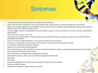 Sintomas
• Os principais sintomas apresentados por uma pessoa com anorexia é:
• Sentir medo enorme de engordar ou ficar acima do peso ideal, mesmo quando a pessoa está abaixo do peso normal
• Recusar-se a manter o peso que é considerado normal ou aceitável para sua idade e altura (geralmente, pessoas com anorexia
estão no mínimo 15% abaixo do peso normal)
• Ter uma imagem corporal muito distorcida, ser muito focada no peso ou na forma corporal e se recusar a admitir a gravidade da
perda de peso
• Não menstruar por três ou mais ciclos.
• As pessoas com anorexia podem limitar gravemente a quantidade de comida que ingerem e depois provocar vômitos. Outros
comportamentos incluem:
• Cortar a comida em pequenos pedaços ou movê-los no prato em vez de comê-los
• Exercitar-se o tempo todo, mesmo quando o clima está ruim, a pessoa está machucada ou ocupada
• Ir ao banheiro imediatamente após as refeições
• Recusar-se a comer perto de outras pessoas
• Usar comprimidos para urinar (diuréticos), evacuar (enemas e laxantes) ou reduzir o apetite (comprimidos para perda de peso).
• Outros sintomas de anorexia podem incluir:
• Pele manchada ou amarelada, seca e coberta por pelos finos
• Pensamento confuso ou lento, junto com memória ou julgamento deficientes
• Depressão
• Boca seca
• Extrema sensibilidade ao frio (vestir várias camadas de roupas para ficar aquecido)
• Perda de resistência óssea
• Desgaste dos músculos e perda de gordura corporal.
 