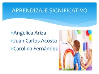 APRENDIZAJE SIGNIFICATIVO 
Angelica Ariza 
Juan Carlos Acosta 
Carolina Fernández 
 