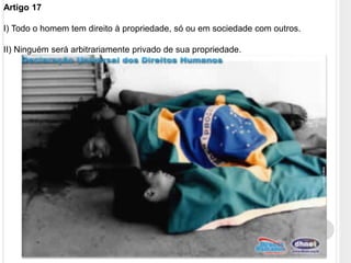 Artigo 17
I) Todo o homem tem direito à propriedade, só ou em sociedade com outros.
II) Ninguém será arbitrariamente privado de sua propriedade.
 