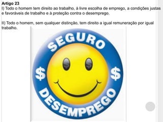 Artigo 23
I) Todo o homem tem direito ao trabalho, à livre escolha de emprego, a condições justas
e favoráveis de trabalho e à proteção contra o desemprego.
II) Todo o homem, sem qualquer distinção, tem direito a igual remuneração por igual
trabalho.
 