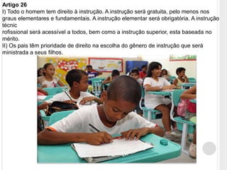Artigo 26
I) Todo o homem tem direito à instrução. A instrução será gratuita, pelo menos nos
graus elementares e fundamentais. A instrução elementar será obrigatória. A instrução
técnic
rofissional será acessível a todos, bem como a instrução superior, esta baseada no
mérito.
II) Os pais têm prioridade de direito na escolha do gênero de instrução que será
ministrada a seus filhos.
 