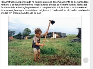 III) A instrução será orientada no sentido do pleno desenvolvimento da personalidade
humana e do fortalecimento do respeito pelos direitos do homem e pelas liberdades
fundamentais. A instrução promoverá a compreensão, a tolerância e amizade entre
todas as nações e grupos raciais ou religiosos, e coadjuvará as atividades das Nações
Unidas em prol da manutenção da paz.
 