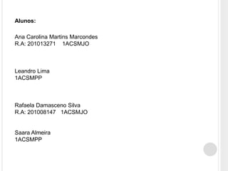 Ana Carolina Martins Marcondes
R.A: 201013271 1ACSMJO
Leandro Lima
1ACSMPP
Rafaela Damasceno Silva
R.A: 201008147 1ACSMJO
Saara Almeira
1ACSMPP
Alunos:
 