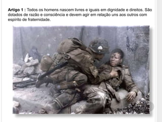 Artigo 1 : Todos os homens nascem livres e iguais em dignidade e direitos. São
dotados de razão e consciência e devem agir em relação uns aos outros com
espírito de fraternidade.
 