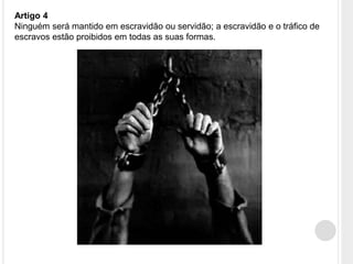 Artigo 4
Ninguém será mantido em escravidão ou servidão; a escravidão e o tráfico de
escravos estão proibidos em todas as suas formas.
 