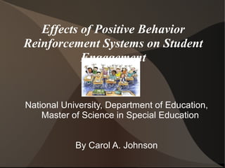 Effects of Positive Behavior
Reinforcement Systems on Student
           Engagement


National University, Department of Education,
    Master of Science in Special Education


            By Carol A. Johnson
 