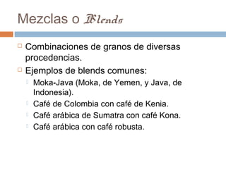 Mezclas o Blends
   Combinaciones de granos de diversas
    procedencias.
   Ejemplos de blends comunes:
       Moka-Java (Moka, de Yemen, y Java, de
        Indonesia).
       Café de Colombia con café de Kenia.
       Café arábica de Sumatra con café Kona.
       Café arábica con café robusta.
 