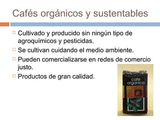 Cafés orgánicos y sustentables
   Cultivado y producido sin ningún tipo de
    agroquímicos y pesticidas.
   Se cultivan cuidando el medio ambiente.
   Pueden comercializarse en redes de comercio
    justo.
   Productos de gran calidad.
 