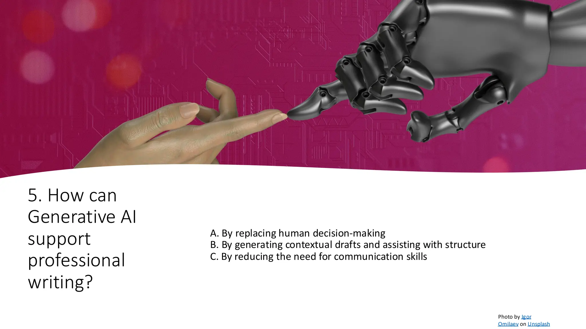 5. How can
Generative AI
support
professional
writing?
A. By replacing human decision-making
B. By generating contextual drafts and assisting with structure
C. By reducing the need for communication skills
Photo by Igor
Omilaev on Unsplash
 