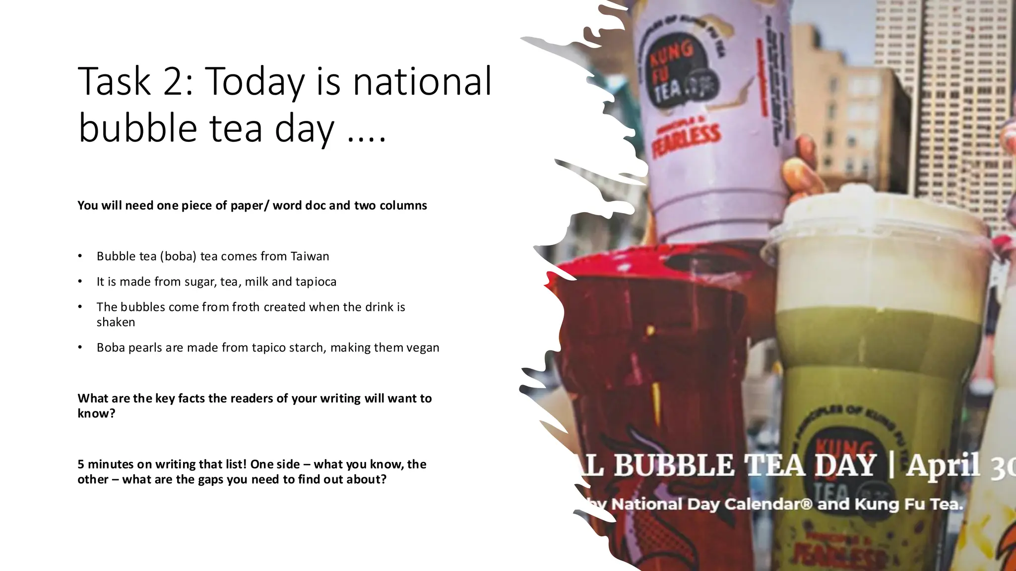 Task 2: Today is national
bubble tea day ....
You will need one piece of paper/ word doc and two columns
• Bubble tea (boba) tea comes from Taiwan
• It is made from sugar, tea, milk and tapioca
• The bubbles come from froth created when the drink is
shaken
• Boba pearls are made from tapico starch, making them vegan
What are the key facts the readers of your writing will want to
know?
5 minutes on writing that list! One side – what you know, the
other – what are the gaps you need to find out about?
 