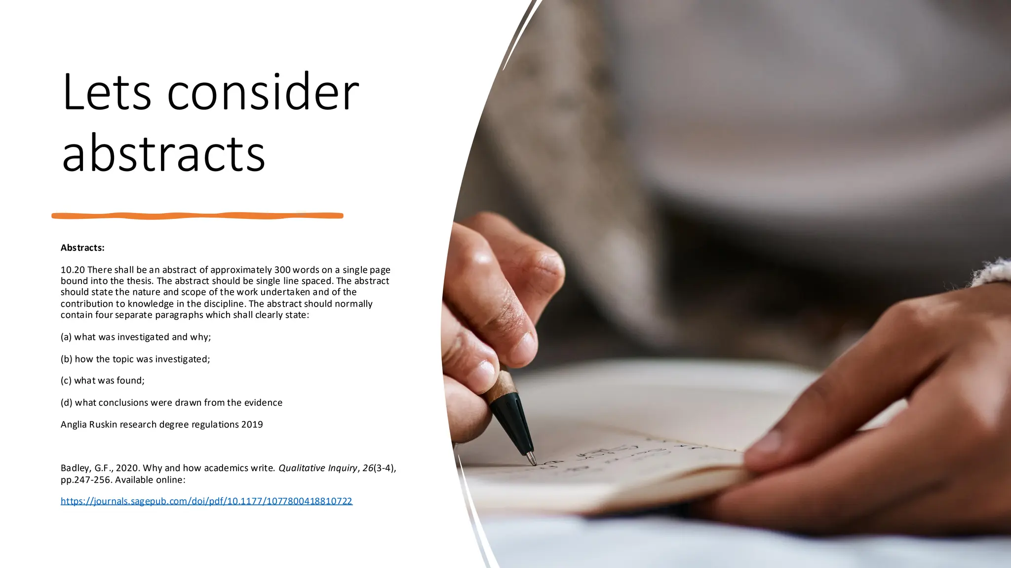 Lets consider
abstracts
Abstracts:
10.20 There shall be an abstract of approximately 300 words on a single page
bound into the thesis. The abstract should be single line spaced. The abstract
should state the nature and scope of the work undertaken and of the
contribution to knowledge in the discipline. The abstract should normally
contain four separate paragraphs which shall clearly state:
(a) what was investigated and why;
(b) how the topic was investigated;
(c) what was found;
(d) what conclusions were drawn from the evidence
Anglia Ruskin research degree regulations 2019
Badley, G.F., 2020. Why and how academics write. Qualitative Inquiry, 26(3-4),
pp.247-256. Available online:
https://journals.sagepub.com/doi/pdf/10.1177/1077800418810722
 