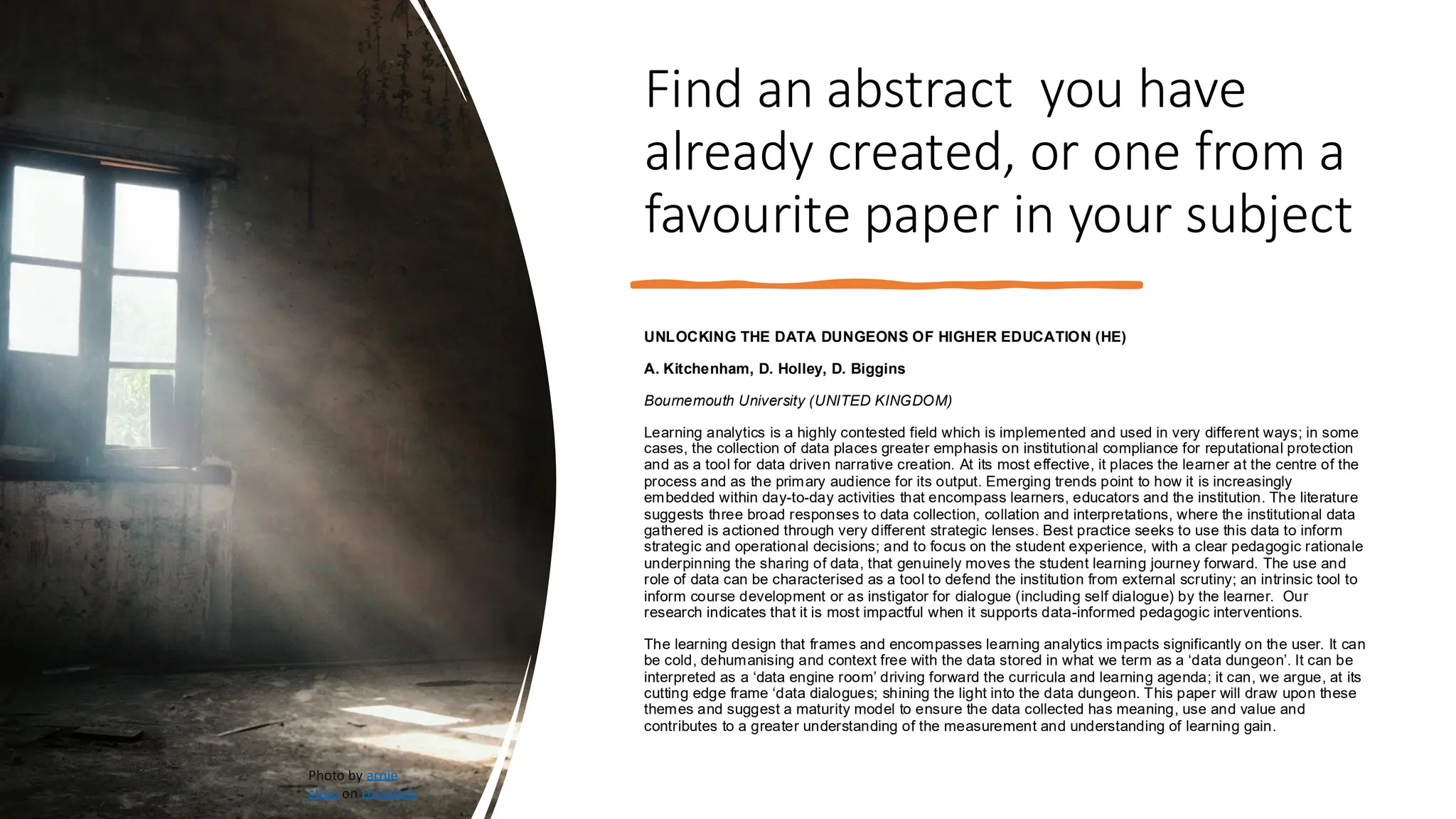 Find an abstract you have
already created, or one from a
favourite paper in your subject
UNLOCKING THE DATA DUNGEONS OF HIGHER EDUCATION (HE)
A. Kitchenham, D. Holley, D. Biggins
Bournemouth University (UNITED KINGDOM)
Learning analytics is a highly contested field which is implemented and used in very different ways; in some
cases, the collection of data places greater emphasis on institutional compliance for reputational protection
and as a tool for data driven narrative creation. At its most effective, it places the learner at the centre of the
process and as the primary audience for its output. Emerging trends point to how it is increasingly
embedded within day-to-day activities that encompass learners, educators and the institution. The literature
suggests three broad responses to data collection, collation and interpretations, where the institutional data
gathered is actioned through very different strategic lenses. Best practice seeks to use this data to inform
strategic and operational decisions; and to focus on the student experience, with a clear pedagogic rationale
underpinning the sharing of data, that genuinely moves the student learning journey forward. The use and
role of data can be characterised as a tool to defend the institution from external scrutiny; an intrinsic tool to
inform course development or as instigator for dialogue (including self dialogue) by the learner. Our
research indicates that it is most impactful when it supports data-informed pedagogic interventions.
The learning design that frames and encompasses learning analytics impacts significantly on the user. It can
be cold, dehumanising and context free with the data stored in what we term as a ‘data dungeon’. It can be
interpreted as a ‘data engine room’ driving forward the curricula and learning agenda; it can, we argue, at its
cutting edge frame ‘data dialogues; shining the light into the data dungeon. This paper will draw upon these
themes and suggest a maturity model to ensure the data collected has meaning, use and value and
contributes to a greater understanding of the measurement and understanding of learning gain.
Photo by arnie
chou on Unsplash
 