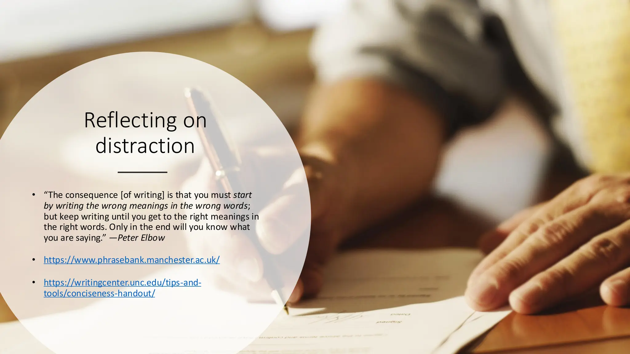 Reflecting on
distraction
• “The consequence [of writing] is that you must start
by writing the wrong meanings in the wrong words;
but keep writing until you get to the right meanings in
the right words. Only in the end will you know what
you are saying.” —Peter Elbow
• https://www.phrasebank.manchester.ac.uk/
• https://writingcenter.unc.edu/tips-and-
tools/conciseness-handout/
 