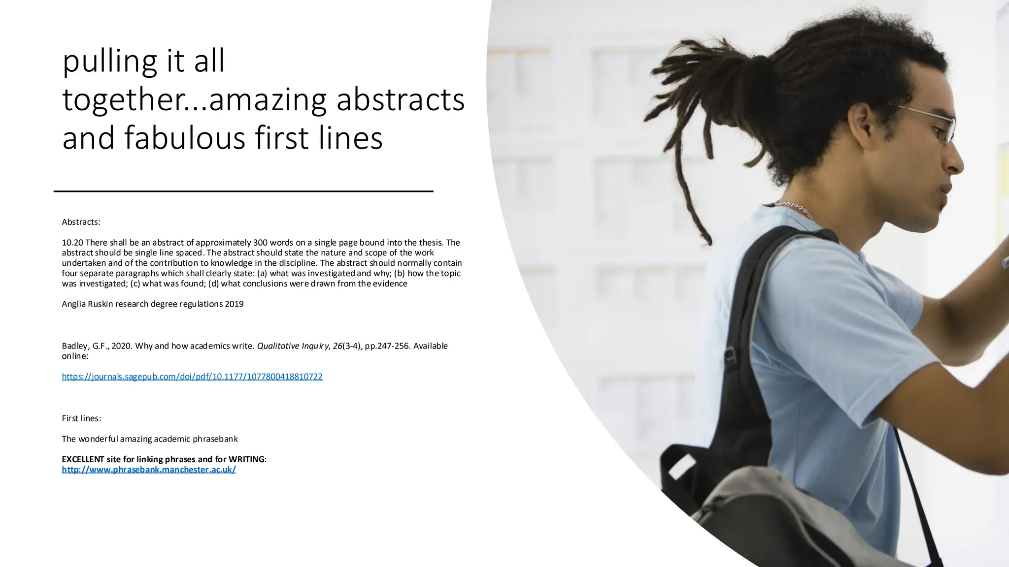 pulling it all
together...amazing abstracts
and fabulous first lines
Abstracts:
10.20 There shall be an abstract of approximately 300 words on a single page bound into the thesis. The
abstract should be single line spaced. The abstract should state the nature and scope of the work
undertaken and of the contribution to knowledge in the discipline. The abstract should normally contain
four separate paragraphs which shall clearly state: (a) what was investigated and why; (b) how the topic
was investigated; (c) what was found; (d) what conclusions were drawn from the evidence
Anglia Ruskin research degree regulations 2019
Badley, G.F., 2020. Why and how academics write. Qualitative Inquiry, 26(3-4), pp.247-256. Available
online:
https://journals.sagepub.com/doi/pdf/10.1177/1077800418810722
First lines:
The wonderful amazing academic phrasebank
EXCELLENT site for linking phrases and for WRITING:
http://www.phrasebank.manchester.ac.uk/
 