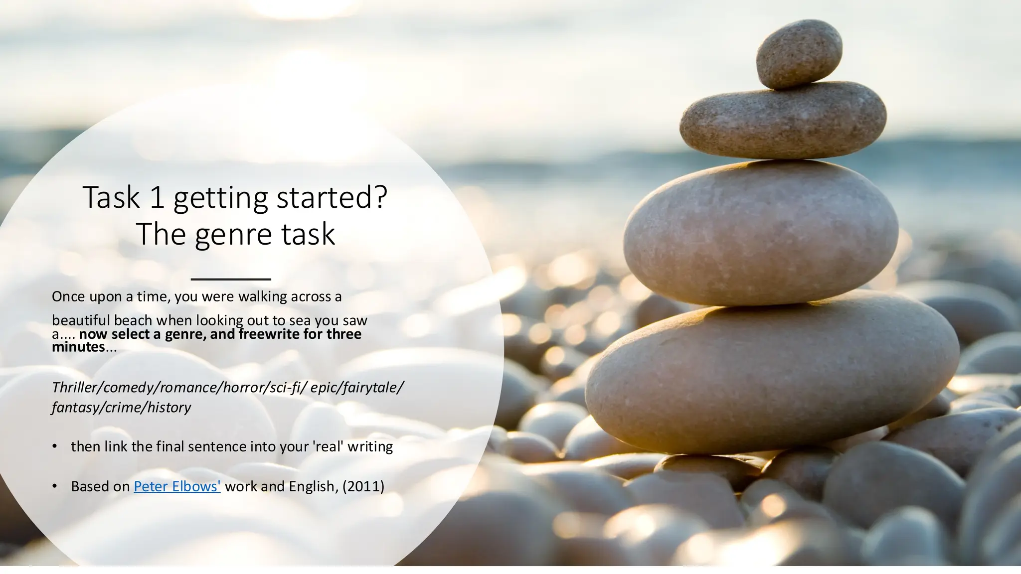 Task 1 getting started?
The genre task
Once upon a time, you were walking across a
beautiful beach when looking out to sea you saw
a.... now select a genre, and freewrite for three
minutes...
Thriller/comedy/romance/horror/sci-fi/ epic/fairytale/
fantasy/crime/history
• then link the final sentence into your 'real' writing
• Based on Peter Elbows' work and English, (2011)
 